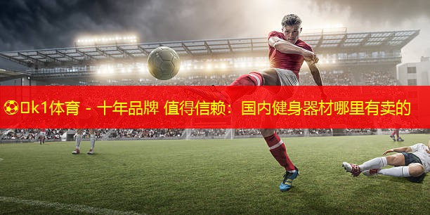 ⚽️k1体育 - 十年品牌 值得信赖：国内健身器材哪里有卖的
